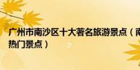 廣州市南沙區十大著名旅游景點(南沙區有哪些好玩的地方熱門景點)
