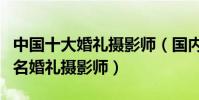 中國十大婚禮攝影師(國內婚紗攝影師排名知名婚禮攝影師)