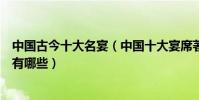 中國古今十大名宴(中國十大宴席著名宴席除了滿漢全席還有哪些)
