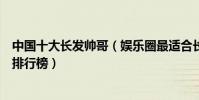 中國十大長發帥哥(娛樂圈最適合長發的男明星長發男明星排行榜)