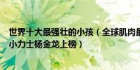 世界十大最強壯的小孩(全球肌肉最發達的小孩有哪些中國小力士楊金龍上榜)