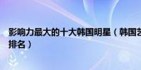 影響力最大的十大韓國明星(韓國藝人排行榜韓國藝人地位排名)
