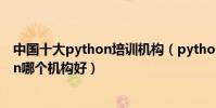 中國十大python培訓機構(python培訓班排行榜學python哪個機構好)