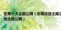 東莞十大主題公園(東莞這些主題公園你去過幾個東莞有哪些主題公園)
