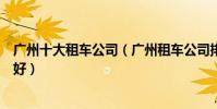 廣州十大租車公司(廣州租車公司排行榜廣州租車公司哪家好)