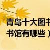 青島十大圖書館（青島有幾個圖書館青島的圖書館有哪些）
