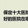 保定十大醫院（保定市三甲醫院排名保定市最好的醫院在哪）