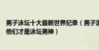 男子泳壇十大最新世界紀錄(男子游泳世界記錄保持者盤點他們才是泳壇男神)