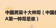 中國男籃十大帥哥(中國最帥籃球運動員CBA第一帥哥是誰)