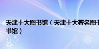 天津十大圖書館(天津十大著名圖書館天津有哪些知名的圖書館)