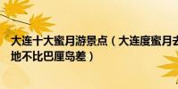 大連十大蜜月游景點(大連度蜜月去哪里旅游好這些蜜月勝地不比巴厘島差)