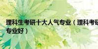 理科生考研十大人氣專業(理科考研熱門專業理科考研哪個專業好)