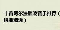 十首阿爾法腦波音樂推薦(阿爾法腦波音樂催眠曲精選)