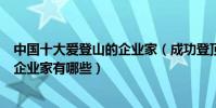 中國十大愛登山的企業家(成功登頂珠峰的企業家酷愛爬山企業家有哪些)