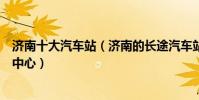 濟南十大汽車站(濟南的長途汽車站有幾個濟南有哪些客運中心)