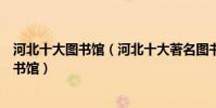 河北十大圖書館(河北十大著名圖書館河北有哪些知名的圖書館)
