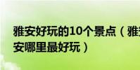 雅安好玩的10個景點(雅安最好玩的地方雅安哪里最好玩)