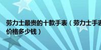 勞力士最貴的十款手表(勞力士手表價格排名勞力士綠水鬼價格多少錢)