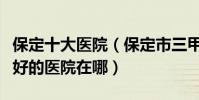 保定十大醫院(保定市三甲醫院排名保定市最好的醫院在哪)