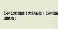 蘇州公司團建十大好去處(蘇州團隊活動去哪好蘇州集體活動地點)
