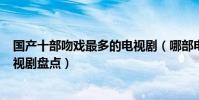 國產十部吻戲最多的電視劇(哪部電視劇吻戲多kiss最多電視劇盤點)