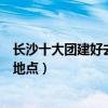 長沙十大團建好去處（長沙公司團建去哪里好長沙集體活動地點）