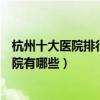 杭州十大醫院排行榜（杭州醫院排行前十杭州較好的三甲醫院有哪些）