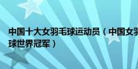 中國十大女羽毛球運動員(中國女羽毛球名將中國女子羽毛球世界冠軍)