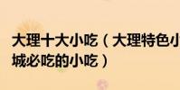 大理十大小吃(大理特色小吃有哪些去大理古城必吃的小吃)