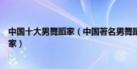 中國十大男舞蹈家(中國著名男舞蹈家中國最有名的男舞蹈家)