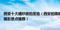 西安十大婚紗旅拍圣地(西安拍攝婚紗照去哪里好西安婚紗攝影景點推薦)