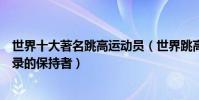 世界十大著名跳高運動員(世界跳高運動員排名跳高世界紀錄的保持者)