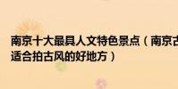 南京十大最具人文特色景點(南京古風最濃的十大景點南京適合拍古風的好地方)