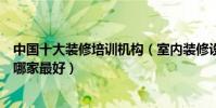 中國十大裝修培訓機構(室內裝修設計培訓品牌裝修培訓班哪家最好)
