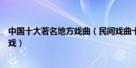 中國十大著名地方戲曲(民間戲曲十大種類好聽好看的地方戲)