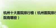 杭州十大醫院排行榜(杭州醫院排行前十杭州較好的三甲醫院有哪些)