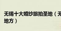無錫十大婚紗旅拍圣地(無錫適合拍婚紗照的地方)