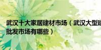 武漢十大家居建材市場(武漢大型建材市場排名武漢家具城批發市場有哪些)