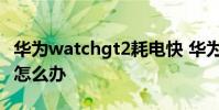 華為watchgt2耗電快 華為watchGT2耗電快怎么辦