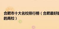 合肥市十大名校排行榜(合肥最好的十所大學合肥市最出名的高校)