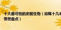 十大最可怕的史前生物(動輒十幾米的巨型怪獸可怕的史前怪獸盤點)