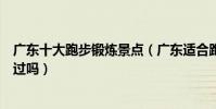 廣東十大跑步鍛煉景點(廣東適合跑步的地方這些地方你去過嗎)
