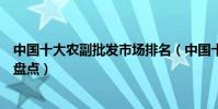 中國十大農副批發市場排名(中國十大著名農產品批發市場盤點)