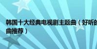 韓國十大經典電視劇主題曲(好聽的韓劇歌曲盤點韓劇主題曲推薦)
