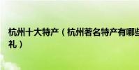 杭州十大特產(杭州著名特產有哪些杭州值得帶的特色伴手禮)