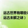 遠古世界有哪些未解的謎團（史前文明的十大未解之謎世界遠古未解之謎）