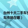 臺州十大二手車交易市場（臺州二手車市場哪里大臺州二手車市場在哪）