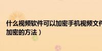 什么視頻軟件可以加密手機視頻文件(安卓手機給視頻文件加密的方法)