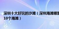 深圳十大好玩的沙灘(深圳海灘哪里好玩深圳最值得一去的10個海灘)