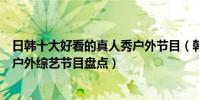日韓十大好看的真人秀戶外節目(韓國戶外節目有哪些日韓戶外綜藝節目盤點)